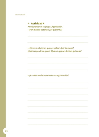 ORGANIZACIÓN




                    u   Actividad 4
                    Ahora piensen en su propia Organización.
                    • ¿Han dividido las tareas? ¿De qué forma?




                    • ¿Cómo se relacionan quienes realizan distintas tareas?
                    ¿Quién depende de quién? ¿Quién o quiénes deciden qué cosas?




                    • ¿Y cuáles son las normas en su organización?




24
 