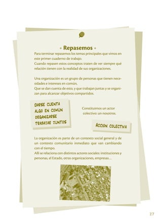 Xxxx

                         • Repasemos •
       Para terminar repasemos los temas principales que vimos en
       este primer cuaderno de trabajo.
       Cuando repasen estos conceptos traten de ver siempre qué
       relación tienen con la realidad de sus organizaciones.

       Una organización es un grupo de personas que tienen nece-
       sidades e intereses en común,
       Que se dan cuenta de esto, y que trabajan juntas y se organi-
       zan para alcanzar objetivos compartidos.


       darse cuenta                       Constituimos un actor
       algo en común
       				                               colectivo: un nosotros.
       organizarse
       trabajar juntos                              Acción colectiva

       La organización es parte de un contexto social general y de
       un contexto comunitario inmediato que van cambiando
       con el tiempo.
       Allí se relaciona con distintos actores sociales: instituciones y
       personas, el Estado, otras organizaciones, empresas…




                                                                           27
 