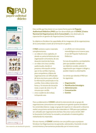 Administración                                Esta cartilla que hoy tienen en sus manos forma parte del Paquete
  Capacitación de organizaciones de base        Audiovisual Didáctico (PAD) que fue desarrollado por el CENOC (Centro
                                                Nacional de Organizaciones de la Comunidad) y esta destinado a la
                                                capacitación en gestión de Organizaciones Comunitarias.

                                                Su objetivo es fortalecer las capacidades de los integrantes de las organizaciones
                                                de la comunidad a través de la formación en gestión.
                             CUADERNO
                             DE TRABAJO   III
                                                El PAD contiene cuatro materiales          • un afiche con instrucciones
                                                complementarios:                             metodológicas en el reverso para
  Comunicación                                  • un video en cinco capítulos, en            el uso del Paquete Audiovisual
  Capacitación de organizaciones de base           donde se cuenta la historia de una        Didáctico.
                                                   organización comunitaria, de una
                                                   duración total de dos horas.            Se trata de ayudarlos y acompañarlos
                                                • un video con cinco cartillas             para que puedan cumplir con
                                                   audiovisuales, donde se                 sus objetivos sociales, sostener la
                                                   presenta información similar            organización que integran o dirigen y
                                                   que en las cartillas impresas,          puedan mejorar su desempeño.
                             CUADERNO
                                          IV
                                                   para compañeros y líderes de
                             DE TRABAJO




                                                   organizaciones con dificultades         Los temas que aborda el PAD son
                                                   de lecto-escritura y para reforzar      los siguientes:
  Gestión
  Capacitación de organizaciones de base
                                                   la información presentada en las
                                                   cartillas. Estos videos tienen dos      •   Organización
                                                   horas y 16 minutos de duración          •   Planificación Estratégica
                                                   total, a razón de entre 24 y 30         •   Administración
                                                   minutos por cartilla.                   •   Comunicación
                                                • cinco cuadernos de trabajo,              •   Gestión
                                                   incluyendo este.
                             CUADERNO
                             DE TRABAJO   V


                                                Para su elaboración el CENOC solicitó la intervención de un grupo de
 Planificación                                  organizaciones comunitarias con experiencia en gestión quienes brindaron
 Capacitación de organizaciones de base
                                                los contenidos básicos. Luego un grupo de expertos en educación a distancia
                                                realizó una primera versión de estos materiales en 1999 para que pudieran
                                                ser utilizados por organizaciones de base. Para esta nueva versión 2007
                                                la Asociación Civil Incluir ha revisado y actualizado el material gráfico
                                                rediseñando los materiales.

                             CUADERNO
                             DE TRABAJO   II    De esta manera, el CENOC continúa con una política que se propone
                                                fortalecer las Organizaciones recuperando, valorizando y haciendo circular
Este material es de distribución gratuita.      conocimientos y herramientas producidas por el mismo sector.
 