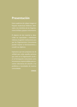 Presentación
Estos cuadernos de trabajo integran el
Paquete Audiovisual Didáctico desti-
nado a los miembros de las Organiza-
ciones de Base y grupos comunitarios.

El objetivo de éste material es desa-
rrollar las capacidades y habilidades
relativas a la gestión institucional, para
que las Organizaciones Comunitarias
puedan mejorar su funcionamiento y
cumplir sus objetivos.

Esperamos que esta propuesta sea de
utilidad para todas aquellas personas
que creen en la Organización social y
en la Participación comunitaria como
herramientas imprescindibles para en-
contrar alternativas de solución a los
problemas y necesidades de nuestras
comunidades.
                              Cenoc
 