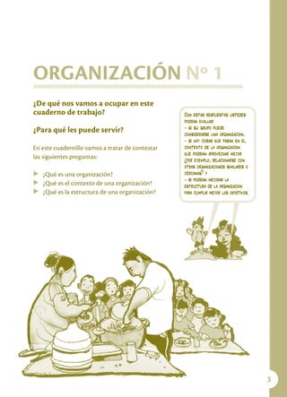Capacitación para Organizaciones de Base




ORGANIZACIÓN Nº 1
¿De qué nos vamos a ocupar en este
cuaderno de trabajo?                                   Con estas respuestas ustedes
                                                       podrán evaluar:
¿Para qué les puede servir?                            - si su grupo puede
                                                       considerarse una organización,
                                                       - si hay cosas que pasan en el
En este cuadernillo vamos a tratar de contestar        contexto de la organización
                                                       que podrían aprovechar mejor
las siguientes preguntas:                              (por ejemplo, relacionarse con
                                                       otras organizaciones similares o
u ¿Qué es una organización?                            cercanas) y
                                                       - si podrían mejorar la
u ¿Qué es el contexto de una organización?
                                                       estructura de la organización
u ¿Qué es la estructura de una organización?           para cumplir mejor los objetivos.




                                                                                             
 