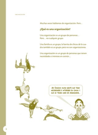 ORGANIZACIÓN




                   Muchas veces hablamos de organización. Pero…

                   ¿Qué es una organización?

                   Una organización es un grupo de personas…
                   Pero… no cualquier grupo.

                   Una familia es un grupo, la barrita de chicos de la cua-
                   dra también es un grupo, pero no son organizaciones.

                   Una organización es un grupo de personas que tienen
                   necesidades e intereses en común…




                                ¡Ah! Conozco mucha gente que tiene
                                necesidades e intereses en común y
                                que no tienen nada de organizados…





 