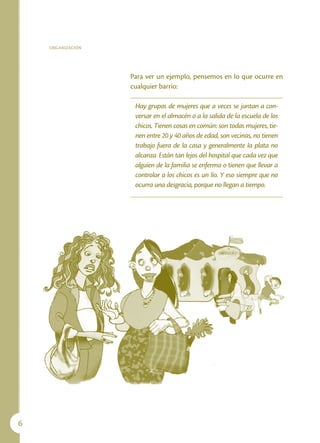ORGANIZACIÓN




                   Para ver un ejemplo, pensemos en lo que ocurre en
                   cualquier barrio:

                    Hay grupos de mujeres que a veces se juntan a con-
                    versar en el almacén o a la salida de la escuela de los
                    chicos. Tienen cosas en común: son todas mujeres, tie-
                    nen entre 20 y 40 años de edad, son vecinas, no tienen
                    trabajo fuera de la casa y generalmente la plata no
                    alcanza. Están tan lejos del hospital que cada vez que
                    alguien de la familia se enferma o tienen que llevar a
                    controlar a los chicos es un lío. Y eso siempre que no
                    ocurra una desgracia, porque no llegan a tiempo.





 