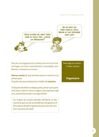 Capacitación para Organizaciones de Base




                                                              ¡No! No basta con
                                                            tener cosas en común.
                                                          Además hay que proponerse
               Estas mujeres del barrio tienen                   hacer algo!!!
               cosas en común, pero… ¿forman
                      una Organización?




Para ser una organización no basta con vivir en el mis-        Tener algo en común…
mo lugar, con tener características, necesidades, pro-            Y darse cuenta.
blemas o intereses en común.

Darnos cuenta de que tenemos cosas en común es un
primer paso.                                                         Organizarse
Cuando esto pasa empezamos a hablar de nosotros.

Si después decidimos trabajar juntos, pensar qué quere-
mos hacer, cómo lo vamos a lograr y qué aportará cada
uno, estamos formando una organización.

 Las mujeres de nuestro ejemplo, del barrio, se dan
 cuenta de que uno de sus problemas más graves es el
 de la salud y deciden organizarse para tratar de cons-
 truir una posta de salud.




                                                                                                       
 