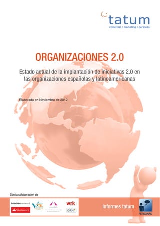 ORGANIZACIONES 2.0
       Estado actual de la implantación de iniciativas 2.0 en
         las organizaciones españolas y latinoamericanas


       Elaborado en Noviembre de 2012




Con la colaboración de


                                            Informes tatum
 