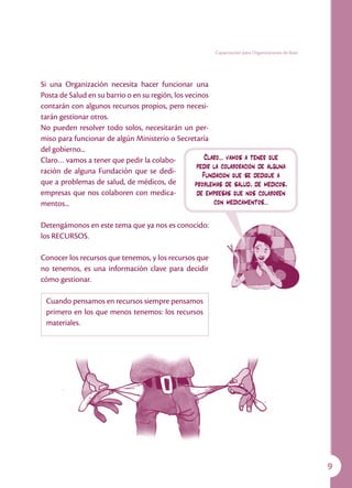 Capacitación para Organizaciones de Base




Si una Organización necesita hacer funcionar una
Posta de Salud en su barrio o en su región, los vecinos
contarán con algunos recursos propios, pero necesi-
tarán gestionar otros.
No pueden resolver todo solos, necesitarán un per-
miso para funcionar de algún Ministerio o Secretaría
del gobierno...
Claro… vamos a tener que pedir la colabo-              Claro… vamos a tener que
                                                    pedir la colaboración de alguna
ración de alguna Fundación que se dedi-
                                                      Fundación que se dedique a
que a problemas de salud, de médicos, de           problemas de salud, de médicos,
empresas que nos colaboren con medica-              de empresas que nos colaboren
mentos...                                                 con medicamentos...

Detengámonos en este tema que ya nos es conocido:
los RECURSOS.

Conocer los recursos que tenemos, y los recursos que
no tenemos, es una información clave para decidir
cómo gestionar.

 Cuando pensamos en recursos siempre pensamos
 primero en los que menos tenemos: los recursos
 materiales.




                                                                                                     
 