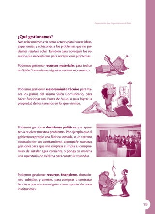 Capacitación para Organizaciones de Base




¿Qué gestionamos?
Nos relacionamos con otros actores para buscar ideas,
experiencias y soluciones a los problemas que no po-
demos resolver solos. También para conseguir los re-
cursos que necesitamos para resolver esos problemas.

Podemos gestionar recursos materiales para techar
un Salón Comunitario: viguetas, cerámicos, cemento...




Podemos gestionar asesoramiento técnico para ha-
cer los planos del mismo Salón Comunitario, para
hacer funcionar una Posta de Salud, o para lograr la
propiedad de los terrenos en los que vivimos.




Podemos gestionar decisiones políticas que apun-
ten a resolver nuestros problemas. Por ejemplo que el
gobierno expropie una fábrica tomada, o un terreno
ocupado por un asentamiento, acompañe nuestras
gestiones para que una empresa cumpla su compro-
miso de instalar agua corriente, o ponga en marcha
una operatoria de créditos para construir viviendas.




Podemos gestionar recursos financieros, donacio-
nes, subsidios y aportes, para comprar o contratar
las cosas que no se consiguen como aportes de otras
instituciones.



                                                                                                   19
 