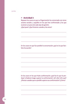 GESTIÓN




               u   Actividad 3
               Repasen los casos en que su Organización ha concertado con otros
               actores sociales, y aquellos en los que han confrontado y los que
               tuvieron un poco de cada tipo de gestión.
               ¿Qué pasó? ¿Qué hicieron ustedes y los otros?




               En los casos en que fue posible la concertación ¿qué es lo que faci-
               litó el acuerdo?




               En los casos en los que hubo confrontación ¿qué fue lo que la pro-
               dujo? ¿Pudieron luego superar la confrontación? ¿Si? ¿No? ¿Por qué?
               ¿Piensan ustedes que es posible superar esa confrontación? ¿Cómo?




24
 