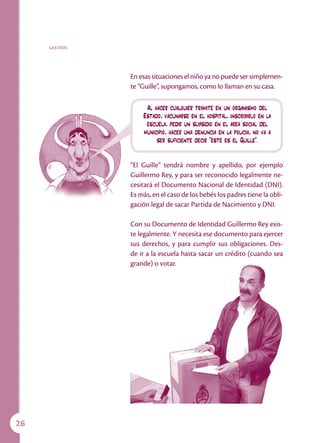 GESTIÓN




               En esas situaciones el niño ya no puede ser simplemen-
               te “Guille”, supongamos, como lo llaman en su casa.

                    Al hacer cualquier trámite en un organismo del
                   Estado, vacunarse en el hospital, inscribirlo en la
                    escuela, pedir un subsidio en el área social del
                   municipio, hacer una denuncia en la policía, no va a
                        ser suficiente decir “éste es el Guille”.


               “El Guille” tendrá nombre y apellido, por ejemplo
               Guillermo Rey, y para ser reconocido legalmente ne-
               cesitará el Documento Nacional de Identidad (DNI).
               Es más, en el caso de los bebés los padres tiene la obli-
               gación legal de sacar Partida de Nacimiento y DNI.

               Con su Documento de Identidad Guillermo Rey exis-
               te legalmente. Y necesita ese documento para ejercer
               sus derechos, y para cumplir sus obligaciones. Des-
               de ir a la escuela hasta sacar un crédito (cuando sea
               grande) o votar.




26
 