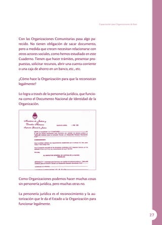 Capacitación para Organizaciones de Base




Con las Organizaciones Comunitarias pasa algo pa-
recido. No tienen obligación de sacar documento,
pero a medida que crecen necesitan relacionarse con
otros actores sociales, como hemos estudiado en este
Cuaderno. Tienen que hacer trámites, presentar pro-
puestas, solicitar recursos, abrir una cuenta corriente
o una caja de ahorro en un banco, etc., etc.

¿Cómo hace la Organización para que la reconozcan
legalmente?

Lo logra a través de la personería jurídica, que funcio-
na como el Documento Nacional de Identidad de la
Organización.




Como Organizaciones podemos hacer muchas cosas
sin personería jurídica, pero muchas otras no.

La personería jurídica es el reconocimiento y la au-
torización que le da el Estado a la Organización para
funcionar legalmente.

                                                                                                      27
 