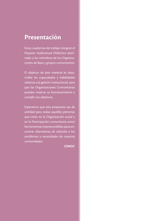 Presentación
Estos cuadernos de trabajo integran el
Paquete Audiovisual Didáctico desti-
nado a los miembros de las Organiza-
ciones de Base y grupos comunitarios.

El objetivo de éste material es desa-
rrollar las capacidades y habilidades
relativas a la gestión institucional, para
que las Organizaciones Comunitarias
puedan mejorar su funcionamiento y
cumplir sus objetivos.

Esperamos que esta propuesta sea de
utilidad para todas aquellas personas
que creen en la Organización social y
en la Participación comunitaria como
herramientas imprescindibles para en-
contrar alternativas de solución a los
problemas y necesidades de nuestras
comunidades.
                              Cenoc
 