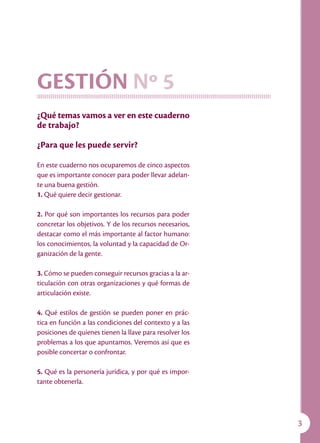 Capacitación para Organizaciones de Base




GESTIÓN Nº 5
¿Qué temas vamos a ver en este cuaderno
de trabajo?

¿Para que les puede servir?

En este cuaderno nos ocuparemos de cinco aspectos
que es importante conocer para poder llevar adelan-
te una buena gestión.
1. Qué quiere decir gestionar.

2. Por qué son importantes los recursos para poder
concretar los objetivos. Y de los recursos necesarios,
destacar como el más importante al factor humano:
los conocimientos, la voluntad y la capacidad de Or-
ganización de la gente.

3. Cómo se pueden conseguir recursos gracias a la ar-
ticulación con otras organizaciones y qué formas de
articulación existe.

4. Qué estilos de gestión se pueden poner en prác-
tica en función a las condiciones del contexto y a las
posiciones de quienes tienen la llave para resolver los
problemas a los que apuntamos. Veremos así que es
posible concertar o confrontar.

5. Qué es la personería jurídica, y por qué es impor-
tante obtenerla.




                                                                                                     
 