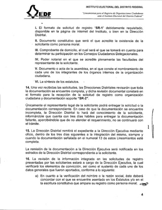 fl                                          INSTITUTO ELECTORAL DEL DISTRITO FEDERAL

                                          '%ineomieniosporo e l l<egisrrode Organirnciones Citidado,ias
                                                        artle el Iiislift,lo Elecrornl del Bisfriro Fcderal"




      l. El formato de solicitud de registro "SR-1" debidamente requisitado,
      disponible en la página de internet del Instituto, o bien en la Dirección
      Distrital.
      II. Documento constitutivo que será el que acredite la existencia de la
      solicitante como persona moral.
      III. Comprobante de domicilio, e l cual será el que se tomar* en cuenta para
      determinar su participación en los Consejos Ciudadanos Delegacionales.
      IV. Poder notarial en el que se acredite plenamente las facultades del
      representante de la solicitante.
      V. Documento o acta de la asamblea, en el que conste el nombramiento de
      cada uno de los integrantes de los Órganos internos de la organización
      ciudadana.
      VI. La síntesis de los estatutos.    ,

14. Una vez recibidas las solicitudes, las Direcciones Distritales revisarán que toda
la documentación se encuentre completa; y dicha revisión documental constará en
el formato para la recepción de la solicitud de registro como organización
ciudadana y documentacion soporte "SR-2".

Únicamente el representante legal de la solicitante podrá entregar la solicitud o la
documentación corres~ondiente.En caso de aue la documentación se encuentre                                     I
incompleta, la ~ i r e c i i ó nDistrital lo hará del conocimiento de la solicitante,
informándole que cuenta con tres días hábiles para entregar la documentación
faltante, apercibiéndole que de no atender el requerimiento, no se continuará con
el trámite.

15. La Dirección Distrital remitirá el expediente a la Dirección Ejecutiva mediante
oficio, dentro d e l o s tres días siguientes a la integración del mismo, siempre y
cuando la documentación señalada en el numeral 13 de estos Lineamientos esté
completa.

La remisión de la documentación a la Dirección Ejecutiva será notificada en los
estrados de la Dirección Distrital correspondiente a la solicitante.
16. La revisión de la información integrada en las solicitudes de registro
presentadas por las solicitantes estará a cargo de la Dirección Ejecutiva, la cual
verificará los elementos de convicción, así como el sustento de cada uno de los
datos generales que fueron aportados, conforme a lo siguiente:
        a) En cuanto a la verificación del nombre o la razón social, éste deberá
           concordar con el que se encuentre asentado en los Estatutos y10 en el
           la escritura constitutiva que ampare su registro como persona moral;                         e
 