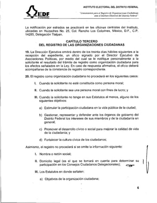 INSTITUTO ELECTORAL DEL DISTRITO FEDERAL

                                        "Lineamie>itns/~aro Registro de Oi.ganizacio>rs Ci~idadn~tos
                                                          el
                                                      ante el lnsritl~lo
                                                                       Electnral del Uisrrito Federol"




La notificación por estrados se, practicará en las oficinas centrales del Instituto,
ubicadas en Huizaches No. 25, Col. Rancho Los Colorines, México, D.F., C.P.
14285, Delegación Tlalpan.

                        CAP~TULO TERCERO
          DEL REGISTRO DE LAS ORGANIZACIONES CIUDADANAS

19. La Dirección Ejecutiva emitirá dentro de los treinta dias hábiles siguientes a la
recepción del expediente, un oficio signado por el Director Ejecutivo de
Asociaciones Políticas, por medio del cual se le notifique personalmente a la
solicitante el resultado del trámite de registro como organización ciudadana para
los efectos señalados en la Ley. En caso de respuesta afirmativa, el oficio deberá
acompañarse de la constancia de registro correspondiente.

20. El registro como organización ciudadana no procederá en los siguientes casos:

       l. Cuando la solicitante no esté constituida como persona moral;

       II. Cuando la solicitante sea una persona moral con fines de lucro; y

       III. Cuando la solicitante no tenga en sus Estatutos al menos, alguno de los
            siguientes objetivos:

          a) Estimular la participación ciudadana en la vida pública de la ciudad;

          b) Gestionar, representar y defender ante los órganos de gobierno del
             Distrito Federal los intereses de sus miembros y de la ciudadania en
             general;

          c) Promover el desarrollo cívico o social para mejorar la calidad de vida
             de la ciudadanía; y

          d) Fortalecer la cultura cívica de los ciudadanos;

Asimismo, el registro no procederá si se omite la información siguiente:
                                                                                                         1
       l. Nombre o razón social;

       II. Domicilio legal (es el que se tomará en cuenta para determinar su
           participación en los Consejos Ciudadanos Delegacionales);

       III. Los Estatutos en donde señalen:

          a) Objetivos de la organización ciudadana;
                                                                                      -                  I
                                                                                                         v
 