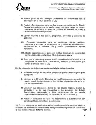 INSTITUTO ELECTORAL DEL DISTRITO FEDERAL

                                         "Linearnieniospara el Regi~rro Organi~aci~nes
                                                                        de                  Cirtdoda,sos
                                                       ante e/ I~tsriri<to
                                                                        Elecrora/ del Disirilo Federal"




      IV. Formar parte de los Consejos Ciudadanos de conformidad con lo
          establecido en el Título Sexto de la Ley;

      V. Recibir información por parte'de los órganos de gobierno del ~ i s t r i t o
         Federal sobre el ejercicio de sus funciones; así como, sobre los planes,
         programas, proyectos y acciones de gobierno en términos de .la Ley y
         demás ordenamientos aplicables;

      VI. Opinar respecto a los planes, programas, proyectos y acciones de
          gobierno;

      VII.      Presentar propuestas para las decisiones, planes, políticas,
             programas y acciones de los órganos de gobierno en términos de lo
             establecido en la presente Ley y demás ordenamientos legales
             aplicables;

      VIII. Recibir capacitación por parte del Instituto Electoral de conformidad
            con lo establecido en el artículo 16 de la presente Ley; y

      IX. Participar, a invitación y en coordinación con el Instituto Electoral, en los
           programas de educación, capacitación, asesoría y evaluación que
           señale el artículo 16 de la Ley.

23. Son obligaciones de las organizaciones ciudadanas las siguientes:

      l. Mantener en vigor los requisitos y objetivos que le fueron exigidos para
             su registro;

      II. Informar a la Dirección Ejecutiva las modificaciones de sus datos de
          registro, en el término de quince días hábiles, siguientes a la fecha en
          que las haya realizado;

      III. Conducir sus actividades dentro de los cauces legales, ajustar su
           conducta y la de sus integrantes a los principios del Estado
           Democrático, respetando la libre participación de las demás
           organizaciones ciudadanas y los derechos de los ciudadanos; y

      IV. Actuar y conducirse sin ligas de dependencia o subordinación con
          partidos políticos, candidatos o coaliciones;                                                    1   1
24. En todo momento, las solicitantes podrán manifestar ante la autoridad electoral
su deseo de no continuar con el trámite de registro como organización ciudadana,
lo cual deberán realizar de forma expresa.
 
