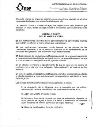 INSTITUTO ELECTORAL DEL DISTRITO FEDERAL

                                                                     "Li~~ea,irienrospoinRegislro de Or~anizacio~res
                                                                                       e/                                Cii<dndo,ins
         ~   ~   s   ~   ~   T   ~   o   ~   ~   E   c   ~   ~   ~   ~
                                                                                   onie el l~islilttroE/ecrorol del Bis~riroFederal"




El escrito referido en el párrafo anterior deberá encontrarse signado por el o los
representantes legales que tengan facultades para ello.

La Dirección Distrital o la Direccibn Ejecutiva, según sea el caso, notificará por
estrados un oficio, donde se haga constar la procedencia del desistimiento de la
solicitante.

                                                CAP~TULO QUINTO
                                             DE LAS NOTIFICACIONES

25. Las notificaciones se podrán hacer personalmente y10 por estrados, mismas
que surtirán sus efectos el mismo día en que se practiquen.

26. Las notificaciones personales podrán hacerse en las oficinas de las
Direcciones Distritales o de la Dirección Ejecutiva si el representante de la
solicitante está presente, o en el domicilio legal de la solicitante.

27. Si al momento de efectuar una notificación personal, no se encuentra presente
el representante de la solicitante, se dejará citatorio para que el interesado espere
al notificador en la hora especificada del siguiente día hábil.

En el citatorio se incluirá el apercibimiento de que en caso de no esperar al
notificador en el día y la hora señalados; dicha notificación se realizará en los
estrados.

En todos los casos, al realizar una notificación personal se integrará al expediente                                                    .
la cédula respectiva y copia del documento correspondiente, asentando la razón
de la diligencia.

Las cédulas de notificación personal deberán contener, al menos:

      l. La descripción de la diligencia, acto o resolución que se notifica,
      señalando los datos de identificación del expediente en que se actúa;
                                                                                                                                                I
      II. Lugar, hora y fecha en que se realiza;

      111. Nombre y firma de la persona con quien se entienda la diligencia, si
                                                                                                                                                I
      dicha persona se negare a firmar o a recibir la notificación, se asentará                                                             i
      razón indicando los motivos por los que se negó a hacerlo; y

      IV. Datos de identificación y firma del notificador.                                                                                      v
 