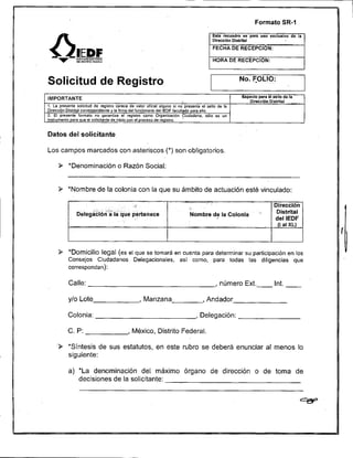 Formato SR-1




     v         E2$:%:EFL:i:


Solicitud de Registro                                                                               'NO.     OLIO:      ~~~




IMPORTANTE                                                                                           Espacio para él eello de la -.
                                                                                                           D i m c i 6 n Dlstritel
                                                                                                                                      '



1. La presente solicitud de registro Carece de valor oficial alguno si no presenla el sello de la
OIrecciOn Olstrilal correspondiente y la firma del funcionario del IEOF facultado para ello.
2. El presente formato no garanllza el registra a m o OrganizaciOn Ciudadana. $610 es un
                                                                              '
Instrumento para que el solicitante de Inicio con el proceso de registro.


Datos del solicitante.

Los campos marcados con asteriscos (*) son obligatorios.

           *Denominación o Razón Social:


     9 *Nombre de la colonia con la que su ámbito de actuación esté vinculado:


                                                                            Nombre de la Colonia                 ''




     9 *Domicilio legal (es el que se tomará en cuenta para determinar su participación en los
           Consejos Ciudadanos Delegacionales. así como, para todas las diligencias que



                                                                                          , número Ext.-




                                           , México, Distrito Federal.

    9 'Síntesis de sus estatutos, en este rubro se deberá enunciar al menos lo.


           a) *La denominación del máximo órgano de dirección o de toma de
              decisiones de la solicitante:
 