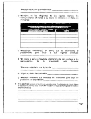 *Precepto estatutario que lo establece:


   b) *Nombres de los integrantes de sus órganos internos; los
      correspondientes al menos a su órgano de dirección o de toma de
      decisiones:




   c) *Precepto(s) estatutario(s) en               el(los) que se establece(n) el
      procedimiento   para      elegir              a     sus  órganos  directivos:


   d) 'El órgano o persona facultada estatutariamente para designar a los
      representantes    de      la    organización      ante     terceros:


       'Precepto estatutario que lo faculta:


   e) *Vigencia y fecha de constitución:

   f) *Precepto estatutario que establece las condiciones para dejar de
      pertenecer a la organización:

9 *SUSobjetivos (síntesis de los mismos que deben estar vinculados con al menos, alguno
   de los objetivos previstos en el articulo 77, fracción II de la Ley de Participación Ciudadana
   del Distrito Federal):
 
