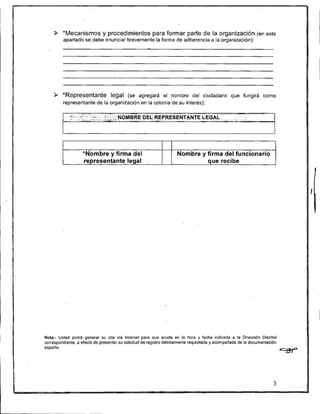 *Mecanismos y procedimientos para formar parte de la organización (en este
         apartado se debe enunciar brevemente la forma de adherencia a la organización):




    9 *Representante legal (se           agregará el nombre del ciudadano que fungirá como
         representante de la organización en la colonia de su interés):

            ... . .
             , ,
               .
                      .,
                           >C.,..,
                            S-,,
                                     . .,>>,..    ::-';.'NOMBRE DEL: REPRESENTANTE LEGAL
                                                            . . , . , .,,.,..,:
                                      ,."*, ,..~..,,,SdG , * " ..                            "   ,   .,,
                                                                                                           . .
                                                                                                           -..




                             *Nombre y firma del                         Nombre y firma del funcionario
                             representante legal




Nota.- Usted podrá generar su cita vía lnternet para que acuda en la hora y fecha indicada a la Dirección Distrital
correspondiente. a efecto de presentar su solicitud de registro debidamente requisilada y acompañada de la documenlación
 
