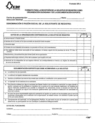 nV
              SD
              E
              $
              z
               E !
              :t,
               !
               :;
                                                                       Formato SR-2


                         FORMATO PARA LA RECEPCIÓN DE LA SOUCiTUD DE REGISTRO COMO
                           ORGANIZACIÓNCIUDADANAY DE LA WCUMENTACION SOPORTE

     Fecha de presentación:                                  ; Hora:                  ,
     Dirección Distrital

     DENOMINACIÓN O RAZÓN SOCIAL DE LA SOLICITANTE DE REGISTRO:




     DATOS DEL FUNCIONARIO

     NOMBRE:                                       ADSCRIPCI~N:
Il
     FIRMA:                                        PUESTO:

                                                                                          c8P
 1
 