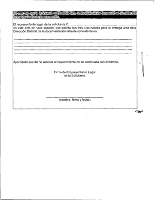 El representante legal de la solicitante C.
en este acto se hace sabedor que cuenta con tres días hábiles para la entrega ante esta
Dirección Distrital de la documentación faltante consistente en:




l~percibido de no atender al requerimiento no se continuará con el trámite.
          que                                                                             1
                             Firma del Representante Legal
                                    de la Solicitante




                                (nombre, firma y fecha)
                                                                                          l
 