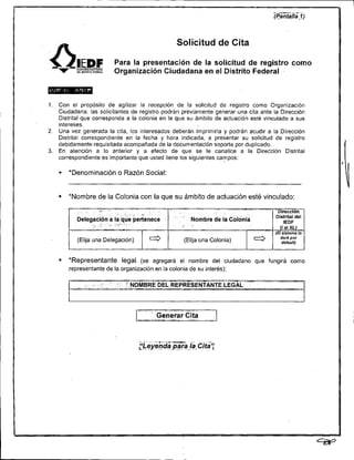 n  V
           lEDF
           :
                                                   Solicitud de Cita

                         Para la presentación de la solicitud de registro como
                         Organización Ciudadana en el Distrito Federal



1. Con el propósito de agilizar la recepción de la solicitud de registro como Organización
   Ciudadana, las solicitantes de registro podrán previamente generar una cita ante la Dirección
   Distrital que corresponda a la colonia en la que su ámbito de actuación esté vinculado a sus
   intereses.
2. Una vez generada la cita, los interesados deberán imprimirla y podrán acudir a la Dirección
   Distrital correspondiente en la fecha y hora indicada, a presentar su solicitud de registro
   debidamente requisitada acompañada de la documentación soporte por duplicado.
3. En atención a lo anterior y a efecto de que se le canalice a la Dirección Distrital
   correspondiente es importante que usted llene los siguientes campos:

    =   'Denominación o Razón Social:


   ; *Nombre de la Colonia con la que su ámbito de actuación esté vinculado:




    m   *Representante legal (se agregará el nombre del ciudadano que fungirá como
        representante de la organización en la colonia de su interés):




                                       .    .. .          ~




                                       .:
                                            Generar Cita.
                                            . .  . -- .
                                                      ,       . ..
 