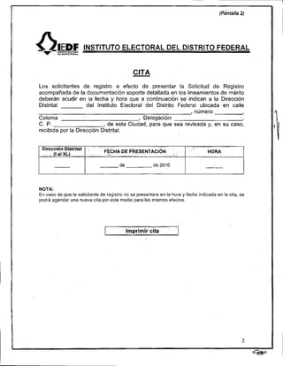 CITA
Los solicitantes de registro a efecto de presentar la Solicitud de Registro
acompañada de la documentación soporte detallada en los lineamientos de mérito
deberán acudir en la fecha y hora que a continuación se indican a la Dirección
Distrital           del Instituto Electoral del Distrito Federal ubicada en calle
                                                             , número
Colonia                                  , Delegación
C. P.                      , de esta Ciudad, para que sea revisada y, en su caso,
recibida por la Dirección Distrital.




NOTA:
En caso de que la solicitante de registro no se presentara en la hora y fecha indicada en la cita, se
podrá agendar una nueva cita por este medio para los mismos efectos.
 