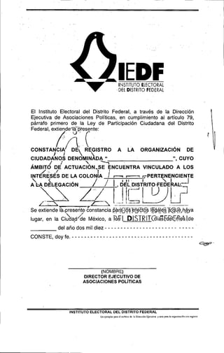 &lEDF                          DEL DIsTHTo FEDERAL
                                                    INSTITUTO ELECTORAL




    El Instituto Electoral del Distrito Federal, a través de la Dirección
    Ejecutiva de Asociaciones Políticas, en cumplimiento al artículo 79,
    párrafo primero de la Ley de Participación Ciudadana del Distrito
    Federal, extiende'lá-@esente:
                      0 -    f


    C~UDADÁNOSD E N ~ M I N ~ D A
                               u                                                                                 CUYO


                                               -
                                                                                                          y' 9

             /   1                 -7
    Á a e i r o DE AcTuAc;óN-sE           ENCUENTRA VINCULADO A L o s
        /,
    INTERESÉS DE LA COLON A       f !                                       rPERTENENGIENTE
         $
    A LA DELEGACIÓN                                    'k
                                 / / I , DEL DISTRITO.FED'EALA
                                                        b Jf




                                                                                                      -
    Se extiende iaapreseriteLnstancia @á(Q54'PféZtf%s I@áléSfl@?,h&ya
                                       e , ,, U , -                                        --
    lugar, en la Ciudad/ México, a
                   r de                                                    T f
                                                             %)ISTRIT@íasFdeiLrfSe"s[de




                                  (NOMBRE)
                            DIRECTOR EJECUTIVO DE
                            ASOCIACIONES POL~TICAS




                     INSTITUTO ELECTORAL DEL DISTRITO FEDERAL
l                                  Un ejemplar paro el archiva dc ki Dirección Ejecutiva y otra pnm la orgariimci(iri ron rcgislro
 