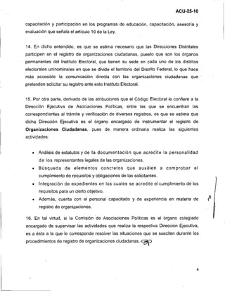 ACU-25-10

capacitación y participación en los programas de educación, capacitación, asesoria y
evaluación que señala el articulo 16 de la Ley.


14. En dicho entendido, es que se estima necesario que las Direcciones Distritales
participen en el registro de organizaciones ciudadanas, puesto que son los órganos
permanentes del Instituto Electoral, que tienen su sede en cada uno de los distritos
electorales uninominales en que se divide el territorio del Distrito Federal, lo que. hace
más accesible la comunicación directa con las organizaciones ciudadanas que
pretenden solicitar su registro ante este Instituto Electoral.


15. Por otra parte, derivado de las atribuciones que el Código Electoral le confiere a la
Dirección Ejecutiva de Asociaciones Políticas, entre las que se encuentran las
correspondientes al trámite y verificación de diversos registros, es que se estima que
dicha Dirección Ejecutiva es el órgano encargado de instrumentar el registro de
Organizaciones Ciudadanas, pues de manera ordinaria realiza las siguientes
actividades:


       Análisis de estatutos y de la documentación que acredite la personalidad
       de los representantes legales de las organizaciones.
       Búsqueda de elementos concretos que auxilien a comprobar e l
       cumplimiento de requisitos y obligaciones de las solicitantes.




                                                                                             11
       Integración de expedientes en los cuales se acredite el cumplimiento de los
       requisitos para un cierto objetivo.
       Además, cuenta con el personal capacitado y de experiencia en materia de
       registro de organizaciones.

16. En tal virtud, si la Comisión d e Asociaciones Políticas es el órgano colegiado               :
encargado de supervisar las actividades que realiza la respectiva Dirección Ejecutiva,
es a ésta a la que le corresponde resolver las situaciones que se susciten durante los
procedimientos de registro de organizaciones ciudadanas.
                                                                 %'
 