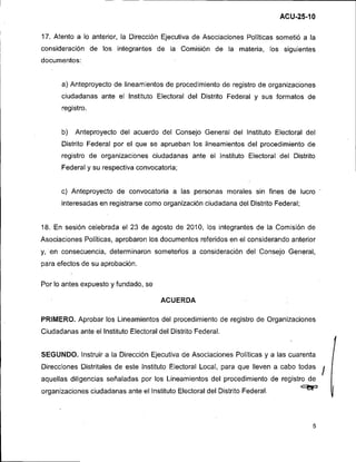 17. Atento a lo anterior, la Dirección Ejecutiva de Asociaciones Políticas sometió a la
consideración de los integrantes de la Comisión de la materia, los siguientes
documentos:


      a) Anteproyecto de lineamientos de procedimiento de registro de organizaciones
      ciudadanas ante el lnstituto Electoral del Distrito Federal y sus formatos de
      registro.


      b)   Anteproyecto del acuerdo del Consejo General del lnstituto Electoral del
      Distrito Federal por el que se aprueban los lineamientos del procedimiento de
      registro de organizaciones ciudadanas ante el lnstituto Electoral del Distrito
      Federal y su respectiva convocatoria;


      c) Anteproyecto de convocatoria a las personas morales sin fines de lucro
      interesadas en registrarse como organización ciudadana del Distrito Federal;


18. En sesión celebrada el 23 de agosto de 2010, los integrantes de la Comisión de
Asociaciones Políticas, aprobaron los documentos referidos en el considerando anterior
y, en consecuencia, determinaron someterlos a consideración del Consejo General,
para efectos de su aprobación.

Por lo antes expuesto y fundado, se

                                       ACUERDA

PRIMERO. Aprobar los Lineamientos del procedimiento de registro de Organizaciones
Ciudadanas ante el Instituto Electoral del Distrito Federal.


SEGUNDO. Instruir a la Dirección Ejecutiva de Asociaciones Políticas y a las cuarenta
Direcciones Distritales de este lnstituto Electoral Local, para que lleven a cabo todas
aquellas diligencias señaladas por los ~ineamientosdel procedimiento de registro de
organizaciones ciudadanas ante el lnstituto Electoral del Distrito Federal.          c9p
 