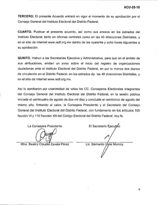 TERCERO. El presente Acuerdo entrará en vigor al momento de su aprobación por el
Consejo General del lnstituto Electoral del Distrito Federal.


CUARTO. Publicar el presente acuerdo, así como sus anexos en los estrados del
lnstituto Electoral, tanto en oficinas centrales como en las 40 direcciones Distritales, y
en el sitio de lnternet www.iedf.0rg.m~dentro de las cuarenta y ocho horas siguientes a
su aprobación.


QUINTO. Instruir a las Secretarias Ejecutiva y Administrativa, para que en el ámbito de
sus atribuciones, emitan un aviso sobre el inicio del registro de organizaciones
ciudadanas ante el lnstituto Electoral del Distrito Federal, en por lo menos dos diarios
de circulación en el Distrito Federal, en los estrados de las 40 direcciones Distritales, y
en el sitio de Internet www.iedf.org.mx.


Así lo aprobaron por unanimidad de votos los CC. Consejeros Electorales integrantes
del Consejo General del lnstituto Electoral del Distrito Federal, en la sesión pública
iniciada el veinticuatro de agosto de dos mil diez y concluida el veinticinco de agosto del
mismo año, firmando al calce, la Consejera- Presidente y el Secretario del Consejo
General del lnstituto Electoral del Distrito Federal, con fundamento en los artículos 105
facción VI y 110 fracción Xlll del Código Electoral del Distrito Federal, doy fe.


       La Consejera Presidente




  Mtra. Beatriz Claudia Zavala Perez
 