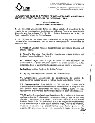 R       .                                  INSTITUTO ELECTORAL D E L DISTRITO              FEDERAL

                                          "Lineao~ie~rlospain Regisri-o de 0rgaitizacioi~e.s
                                                             el                               Ciridodniios
                                                        anrc cl /nstinrro Elecforal del Uistriro Federal"




LlNEAMlENTOS PARA EL REGISTRO DE ORGANIZACIONES CIUDADANAS
ANTE EL INSTITUTO ELECTORAL DEL DISTRITO FEDERAL

                              CAP~TULOPRIMERO
                          DISPOSICIONES GENERALES

1. Los presentes Lineamientos tienen por objeto regular el procedimiento de
registro de las organizaciones ciudadanas en el Distrito Federal, de acuerdo a lo
dispuesto por los artículos 77, 78, 79 y Octavo Transitorio de la Ley de
Participación Ciudadana del Distrito Federal.

2. Sin perjuicio de las definiciones contenidas en la Ley de Participación
Ciudadana del Distrito Federal, para los efectos de los presentes Lineamientos se
entenderá por:

      l. Dirección Distrital: Órgano Desconcentrado del lnstituto Electoral del
      Distrito Federal.

      II. Dirección Ejecutiva: Dirección Ejecutiva de Asociaciones Políticas del
      lnstituto Electoral del Distrito Federal.

      III. Domicilio legal: Será el lugar en donde se halle establecida su
      administración, el que se encuentre asentado en el acta constitutiva, en los
      estatutos o bien, el que manifieste expresamente por escrito la solicitante.
                                                                                                                  1
      IV. Instituto: lnstituto Electoral del Distrito Federal.
                                                                                                                  1
      V. Ley: Ley de Participación Ciudadana del Distrito Federal.
                                                                                                             ,   1,
      VI. Lineamientos: Lineamientos del procedimiento de registro de
      organizaciones ciudadanas ante el lnstituto Electoral del Distrito Federal.

      VII. Representación: Acto jurídico por el cual una persona física
                                                                                                                 U
      (representante) actúa en los términos del poder que le fue otorgado, por
      una persona moral (solicitante) para que a nombre y cuenta de ésta,
      realice frente a la autoridad electoral los actos que le sean encomendados.

      VIII. Registro de organizaciones ciudadanas: Es el instrumento legal que
      contiene la inscripción de aquellas personas morales sin fines de lucro que
      obtuvieron su constancia de registro como organización ciudadana ante el
      Instituto Electoral del Distrito Federal, el cual se integra con los siguientes
      datos: denominación o razón social, domicilio legal, síntesis de estatutos,
      objetivos, mecanismos y procedimientos para formar parte de la
      organización ciudadana, nombre del representante legal, nombre de los
                                                                                                   w
 