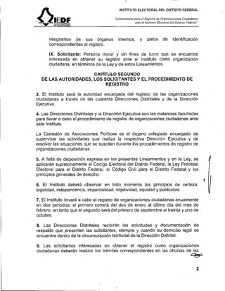 A                                        INSTITUTO ELECTORAL DEL DISTRITO FEDERAL

                                        "Lineoiirietltospara el Registro de Orgoiriracioi~es   Cittdodn,zas
                                                         ante el lnvlitrrto Uectornl del Di.strUo ITdcrnI''




      integrantes de sus órganos           internos,        y     datos       d'e     identificación
      correspondientes al registro.

      IX. Solicitante: Persona moral y sin fines de lucro que se encuentre
      interesada en obtener su registro ante el Instituto como organización
      ciudadana, en términos de la Ley y de estos Lineamientos.

                      CAPITULO SEGUNDO
  DE LAS AUTORIDADES, LOS SOLICITANTES Y EL PROCEDIMIENTO DE
                           REGISTRO

3. El lnstituto será la autoridad encargada del registro de las organizaciones
ciudadanas a'través de las cuarenta Direcciones Distritales y de la Dirección
Ejecutiva.

4. Las Direcciones Distritales y la Dirección Ejecutiva son las instancias facultadas
para llevar a cabo el procedimiento de registro de organizaciones ciudadanas ante
este Instituto.

La Comisión de Asociaciones Políticas es el órgano colegiado encargado de
supervisar las actividades que realiza la respectiva Dirección Ejecutiva y de
resolver las situaciones que se susciten durante los procedimientos de registro de
organizaciones ciudadanas.

5. A falta de disposición expresa en los presentes Lineamientos y en la Ley, se
aplicarán supletoriamente el Código Electoral del Distrito Federal, la Ley Procesal
Electoral para el Distrito Federal, el Código Civil para el Distrito Federal y los
principios generales de derecho.
                                                                                                              f
6. El lnstituto deberá observar en todo momento los principios de certeza,
legalidad, independencia, imparcialidad, objetividad, equidad y publicidad.

7. El lnstituto llevará a cabo el registro de organizaciones ciudadanas anualmente
en dos periodos; el primero correrá del dos de enero al último día del mes de
febrero, en tanto que el segundo será del primero de septiembre al treinta y uno de
octubre.

8. Las Direcciones Distritales recibirán las solicitudes y documentación de
respaldo que presenten las solicitantes, siempre y cuando su domicilio legal se
encuentre dentro de la circunscripción territorial de la Dirección Distrital.

9. Las solicitantes interesadas en obtener el registro como organizaciones
ciudadanas deberán realizar los trámites correspondientes en las oficinas de las
                                                                                                     - f=
                                                                                                     ?f
 
