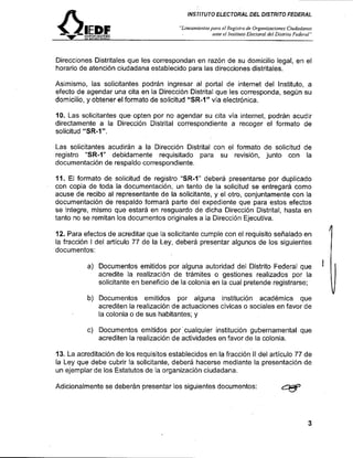 INSJIJUTO ELECTORAL DEL DISTRITO FEDERAL

                                         'Zinean~ie~ilosparaRegislro de Organizaciones Citrdadartns
                                                          el
                                                      ante el lnsliluro Elecroral del Disrriro Fede~zil"




Direcciones Distritales que les correspondan en razón de su domicilio legal, en el
horario de atención ciudadana establecido para las direcciones distritales.

Asimismo, las solicitantes podrán ingresar al portal de internet del Instituto, a
efecto de agendar una cita en la Dirección Distrital que les corresponda, según su
domicilio, y obtener el formato de solicitud "SR-1" vía electrónica.

10. Las solicitantes queopten por no agendar su cita vía internet, podrán acudir
directamente a la Dirección Distrital correspondiente a recoger el formato de
solicitud "SR-1".

Las solicitantes acudirán a la Dirección Distrital con el formato de solicitud de
registro "SR-1" debidamente requisitado para su revisión, junto con la
documentación de respaldo correspondiente.

11. El formato de solicitud de registro "SR-1" deberá presentarse por duplicado
con copia de toda la documentación, un tanto de la solicitud se entregará como
acuse de recibo al representante de la solicitante, y el otro, conjuntamente con la
documentación de respaldo formará parte del expediente que para estos efectos
se integre, mismo que estará en resguardo de dicha Dirección Distrital, hasta en
tanto no se remitan los documentos originales a la Dirección Ejecutiva.

12. Para efectos de acreditar que la solicitante cumple con el requisito señalado en
la fracción I del artículo 77 de la Ley, deberá presentar algunos de los siguientes
documentos:

          a) Documentos emitidos por alguna autoridad del Distrito Federal que
             acredite la realización de trámites o gestiones realizados por la
             solicitante en beneficio de la colonia en la cual pretende registrarse;

          b) Documentos emitidos por alguna institución académica que
             acrediten la realización de actuaciones civicas o sociales en favor de
             la colonia o de sus habitantes; y

          c) Documentos emitidos por:cualquier institución gubernamental que
             acrediten la realización de actividades en favor de la colonia.

13. La acreditación de los requisitos establecidos en la fracción II del articulo 77 de
la Ley que debe cubrir la solicitante, deberá hacerse mediante la presentación de
un ejemplar de los Estatutos de la organización ciudadana.

Adicionalmente se deberán presentar los siguientes documentos:
 
