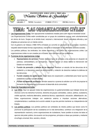 PROFESORA: KATIUSKA ROJAS CHUCO TRIUNFADORES DESDE EL PRINCIPIO…!
INSTITUCIÓN EDUCATIVA PRIVADA
1. Las Organizaciones Civiles: Son agrupaciones ciudadanas creadas para cubrir alguna necesidad social.
Las Organizaciones Civiles están constituidas por un grupo de ciudadanos que se unen voluntariamente
sin ánimo de lucro. Surgen en el ámbito local, nacional o internacional, tienen naturaleza altruista y son
dirigidas por personas con un interés común.
Con el gobierno de Velasco (1968-1975) el Estado se convirtió en productor de la sociedad, incentivó y
respaldó determinadas formas organizativas, marcando el desarrollo de los diferentes sectores sociales.
Los partidos políticos, los sindicatos, los clubes deportivos y las ONGs son organizaciones civiles. Las
organizaciones civiles no son creadas por el Estado, sino más bien por los ciudadanos.
2. Funciones de las organizaciones civiles:
 Representadora de servicios: Prestan diversos tipos de servicios a las personas en situación de
pobreza, vulnerabilidad y en emergencia.. También actúan en áreas donde la intervención del
Estado es insuficiente.
 Función de promoción y defensa de los derechos: Realizan un estudio de las denuncias de la
población y si descubren casos de discriminación y violación de derechos realizan la defensa de
las denuncias.
 Función creadora de capital social: Crean lazos de cooperación y solidaridad para hacer que los
pobladores superen sus dificultades.
 Función de desarrollo económico: Brindan asesoría a quienes la soliciten con el fin de propiciar la
formación de proyectos que promuevan el desarrollo de la comunidad.
3. Clases de Organizaciones civiles:
a) Las ONGs: Aquí se agrupan todas las organizaciones no gubernamentales que trabajan temas tan
diversos como los derechos humanos, derechos de grupos vulnerables, cultura, política, ciudadanía,
crédito agrícola, medicina alternativa, asistencia técnica, capacitación, educación, alfabetización, etc.
Estas organizaciones trabajan con asistencia externa e impulsan acciones alternativas,
complementarias o sustitutas de la acción estatal, lo que les permite mantener su independencia del
Estado.
b) Los partidos políticos: Los partidos políticos son entidades de interés público que tienen como fin
promover la participación de los ciudadanos en la vida democrática, contribuir a la integración de la
representación nacional y como organizaciones de ciudadanos, hacer posible el acceso de éstos al
ejercicio del poder público, de acuerdo con los programas, principios e ideas que postulan y mediante
el sufragio universal, libre, secreto y directo.
ALUMNO (A): ____________________________________________________
GRADO: 5º NIVEL: Secundaria CURSO: CÍVICA FECHA: 08/09/16
 