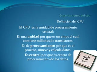 Definición del CPU
 El CPU es la unidad de procesamiento
                 central:
Es una unidad por que es un chips el cual
    contiene millones de transistores.
   Es de procesamiento por que es el
     procesa, mueve y calcula datos.
     Es central por que es centro de
       procesamiento de los datos.
 