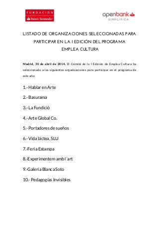 LISTADO DE ORGANIZACIONES SELECCIONADAS PARA
PARTICIPAR EN LA I EDICIÓN DEL PROGRAMA
EMPLEA CULTURA
Madrid, 30 de abril de 2014. El Comité de la I Edición de Emplea Cultura ha
seleccionado a las siguientes organizaciones para participar en el programa de
este año:
1.- Hablar en Arte
2.- Basurama
3.- La Fundició
4.- Arte Global Co.
5.- Portadores de sueños
6.- Vida láctea, SLU
7.-Feria Estampa
8.-Experimentem amb l´art
9.-Galería Blanca Soto
10.- Pedagogías Invisibles
 