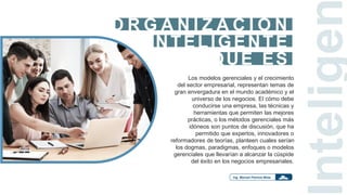 INTELIGENTE
O R G A N I Z A C I O N
QUE ES
Los modelos gerenciales y el crecimiento
del sector empresarial, representan temas de
gran envergadura en el mundo académico y el
universo de los negocios. El cómo debe
conducirse una empresa, las técnicas y
herramientas que permiten las mejores
prácticas, o los métodos gerenciales más
idóneos son puntos de discusión, que ha
permitido que expertos, innovadores o
reformadores de teorías, planteen cuales serían
los dogmas, paradigmas, enfoques o modelos
gerenciales que llevarían a alcanzar la cúspide
del éxito en los negocios empresariales.
ntelige
 
