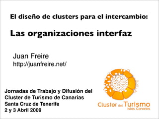 El diseño de clusters para el intercambio:

  Las organizaciones interfaz

   Juan Freire
   http://juanfreire.net/



Jornadas de Trabajo y Difusión del
Cluster de Turismo de Canarias
Santa Cruz de Tenerife
2 y 3 Abril 2009
 