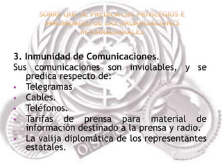 3. Inmunidad de Comunicaciones.
Sus comunicaciones son inviolables, y se
   predica respecto de:
 Telegramas
 Cables.
 Teléfonos.
 Tarifas   de prensa para material de
   información destinado a la prensa y radio.
 La valija diplomática de los representantes
   estatales.
 
