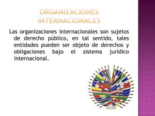 Las organizaciones internacionales son sujetos
  de derecho público, en tal sentido, tales
  entidades pueden ser objeto de derechos y
  obligaciones bajo el sistema jurídico
  internacional.
 