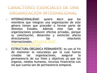 1.   INTERNACIONALIDAD: quiere decir que los
     miembros que integran una organización de este
     género tienen que proceder o formar parte de
     distintos   Estados.   Además     este   tipo    de
     organizaciones producen efectos privados, porque
     su constitución, desarrollo y extinción afecta
     directamente              las            relaciones
     internacionales.ORGANIZACIONES
     INTERNACIONALES.pdf
2.   ESTRUCTURA ORGÁNICA PERMANENTE: es con el fin
     de mantener la naturaleza por la cual fueron
     creadas    las    organizaciones,    asegurar     la
     permanencia de sus fines y objetivos ya que los
     órganos, medios humanos, recursos financieros con
     los que cuenta son de permanencia temporal.
 