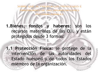 1.Bienes, fondos y haberes: son los
   recursos materiales de las O.I. y están
   protegidos desde 3 formas:

1.1 Protección Física: se protege de la
   intervención de las autoridades del
   Estado huésped y de todos los Estados
   miembro de la organización.
 