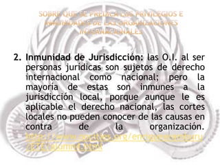 2. Inmunidad de Jurisdicción: las O.I. al ser
   personas jurídicas son sujetos de derecho
   internacional como nacional; pero la
   mayoría de estas son inmunes a la
   jurisdicción local, porque aunque le es
   aplicable el derecho nacional, las cortes
   locales no pueden conocer de las causas en
   contra       de      la      organización.
   http://www.oocities.org/enriquearamburu
   /ETE/alumn4.html
 