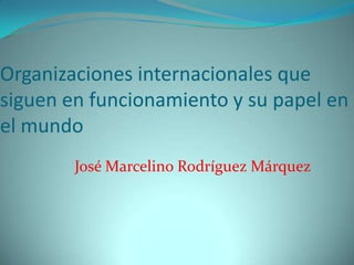 Organizaciones internacionales que
siguen en funcionamiento y su papel en
el mundo
José Marcelino Rodríguez Márquez

 