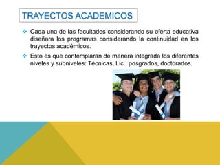 TRAYECTOS ACADEMICOS
 Cada una de las facultades considerando su oferta educativa
  diseñara los programas considerando la continuidad en los
  trayectos académicos.
 Esto es que contemplaran de manera integrada los diferentes
  niveles y subniveles: Técnicas, Lic., posgrados, doctorados.
 