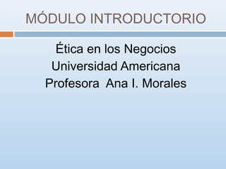 MÓDULO INTRODUCTORIO
Ética en los Negocios
Universidad Americana
Profesora Ana I. Morales

 