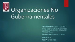 Organizaciones No
Gubernamentales
INTEGRANTES: CARLOS CASTRO,
KEVIN CRUCES, NICOLÁS GARRIDO,
MATÍAS PÉREZ, DANIEL SEPÚLVEDA,
ÁNGELO VILLA.
PROFESORA: MARIANELA RUBIO
CURSO: 4°D
FECHA: 19-08-2016
 