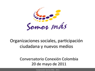 Organizaciones	
  sociales,	
  par:cipación	
  
    ciudadana	
  y	
  nuevos	
  medios	
  

      Conversatorio	
  Conexión	
  Colombia	
  
            20	
  de	
  mayo	
  de	
  2011	
  
                 Corporación	
  Somos	
  Más	
  -­‐	
  2011	
  
 