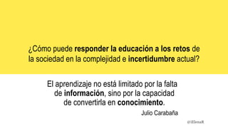 El aprendizaje no está limitado por la falta
de información, sino por la capacidad
de convertirla en conocimiento.
Julio Carabaña
¿Cómo puede responder la educación a los retos de
la sociedad en la complejidad e incertidumbre actual?
@iElenaR
 